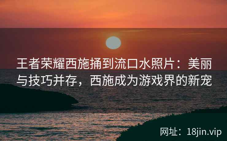 王者荣耀西施捅到流口水照片：美丽与技巧并存，西施成为游戏界的新宠