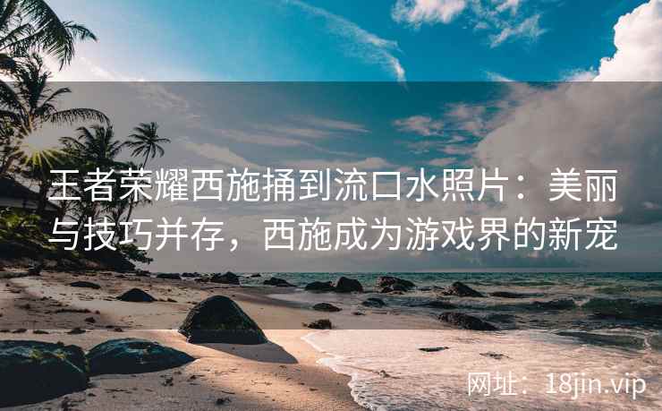 王者荣耀西施捅到流口水照片：美丽与技巧并存，西施成为游戏界的新宠