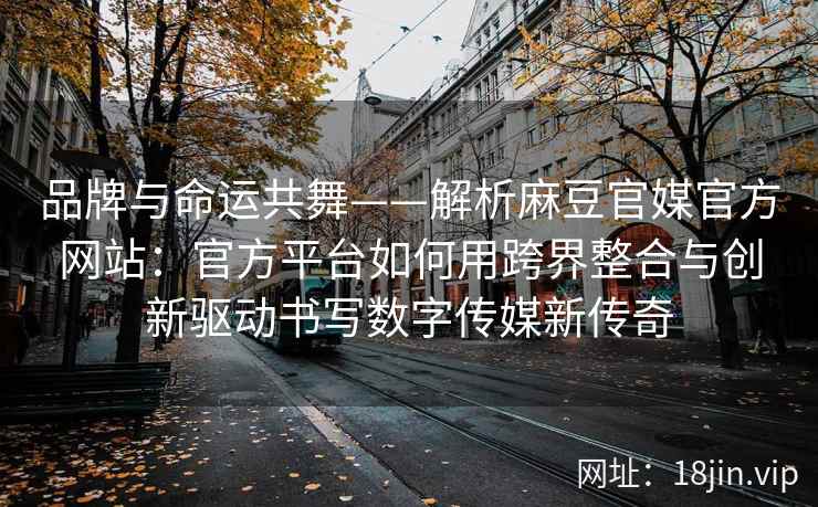 品牌与命运共舞——解析麻豆官媒官方网站：官方平台如何用跨界整合与创新驱动书写数字传媒新传奇