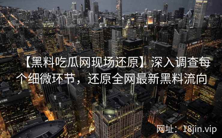【黑料吃瓜网现场还原】深入调查每个细微环节，还原全网最新黑料流向